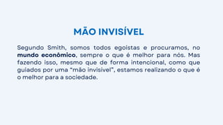 Segundo Smith, somos todos egoístas e procuramos, no
mundo econômico, sempre o que é melhor para nós. Mas
fazendo isso, mesmo que de forma intencional, como que
guiados por uma “mão invisível”, estamos realizando o que é
o melhor para a sociedade.
MÃO INVISÍVEL
 