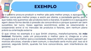 EXEMPLO
Se o padeiro procura produzir o melhor pão pelo melhor preço, o açougueiro, a
melhor carne pelo melhor preço, e assim por diante, a sociedade ganha, pois o
que todos nós queremos são produtos bons e baratos. O padeiro e o açougueiro
agem dessa forma devido à pressão da concorrência e porque querem ser bem
sucedidos ter lucro. Esses agentes econômicos estão se relacionando e
cooperando entre si no mercado de produtos e fatores, sem nenhum plano
prévio ou orientação externa
O que vimos no exemplo é o que Smith chamou, metaforicamente, de mão
invisível. Portanto, cada um procurando o melhor para si, chega-se a uma
situação que é a melhor para a sociedade. Segundo Smith, se todos agissem por
motivos altruístas, visando o bem comum, o resultado seria muito pior. Isso só é
possível, segundo Smith, quando há livre concorrência, sem interferência do
governo.
 