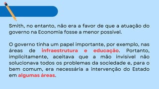 Smith, no entanto, não era a favor de que a atuação do
governo na Economia fosse a menor possível.
O governo tinha um papel importante, por exemplo, nas
áreas de infraestrutura e educação. Portanto,
implicitamente, aceitava que a mão invisível não
solucionava todos os problemas da sociedade e, para o
bem comum, era necessária a intervenção do Estado
em algumas áreas.
 
