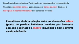 Complexidade do método de Smith pode ser compreendida no contexto da
filosofia do common sense, que pressupõe o senso comum deve ser a
base para a operacionalização dos conceitos teóricos;
Ressalte-se ainda a relação entre as dimensões micro
(ponto de partida: indivíduos movidos por interesse
pessoais egoístas) e a macro (equilíbrio e bem comum)
na obra de Smith
 