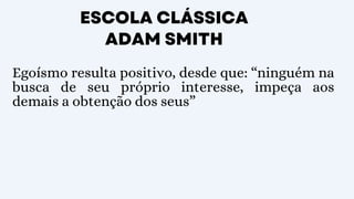 ESCOLA CLÁSSICA
ADAM SMITH
Egoísmo resulta positivo, desde que: “ninguém na
busca de seu próprio interesse, impeça aos
demais a obtenção dos seus”
 