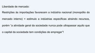 Liberdade de mercado:
Restrições às importações favorecem a indústria nacional (monopólio do
mercado interno) = estímulo a indústrias específicas atraindo recursos,
porém “a atividade geral da sociedade nunca pode ultrapassar aquilo que
o capital da sociedade tem condições de empregar”!
 