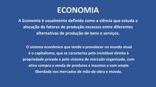 ECONOMIA
A Economia é usualmente definida como a ciência que estuda a
alocação de fatores de produção escassos entre diferentes
alternativas de produção de bens e serviços.
O sistema econômico que tende a prevalecer no mundo atual
é o capitalismo, que se caracteriza pelo inviolável direito à
propriedade privada e pelo sistema de mercado organizado, com
ativa compra e venda de produtos e insumos e com ampla
liberdade nos mercados de mão-de-obra e moeda.
 