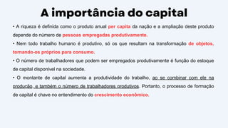 A importância do capital
• A riqueza é definida como o produto anual per capita da nação e a ampliação deste produto
depende do número de pessoas empregadas produtivamente.
• Nem todo trabalho humano é produtivo, só os que resultam na transformação de objetos,
tornando-os próprios para consumo.
• O número de trabalhadores que podem ser empregados produtivamente é função do estoque
de capital disponível na sociedade.
• O montante de capital aumenta a produtividade do trabalho, ao se combinar com ele na
produção, e também o número de trabalhadores produtivos. Portanto, o processo de formação
de capital é chave no entendimento do crescimento econômico.
 