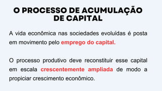 O PROCESSO DE ACUMULAÇÃO
DE CAPITAL
A vida econômica nas sociedades evoluídas é posta
em movimento pelo emprego do capital.
O processo produtivo deve reconstituir esse capital
em escala crescentemente ampliada de modo a
propiciar crescimento econômico.
 