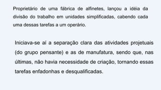 Proprietário de uma fábrica de alfinetes, lançou a idéia da
divisão do trabalho em unidades simplificadas, cabendo cada
uma dessas tarefas a um operário.
Iniciava-se aí a separação clara das atividades projetuais
(do grupo pensante) e as de manufatura, sendo que, nas
últimas, não havia necessidade de criação, tornando essas
tarefas enfadonhas e desqualificadas.
 