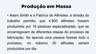 Produção em Massa
• Adam Smith e a Fábrica de Alfinetes: a divisão do
trabalho permitiu que 4.800 alfinetes fossem
produzidos por 18 pessoas especializadas, que se
encarregavam de diferentes etapas do processo de
fabricação. Se apenas uma pessoa fizesse todo o
processo, no máximo 20 alfinetes seriam
produzidos por dia.
 