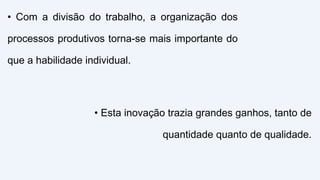 • Com a divisão do trabalho, a organização dos
processos produtivos torna-se mais importante do
que a habilidade individual.
• Esta inovação trazia grandes ganhos, tanto de
quantidade quanto de qualidade.
 