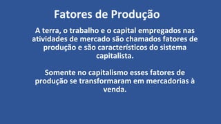 Fatores de Produção
A terra, o trabalho e o capital empregados nas
atividades de mercado são chamados fatores de
produção e são característicos do sistema
capitalista.
Somente no capitalismo esses fatores de
produção se transformaram em mercadorias à
venda.
 