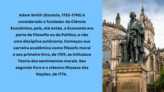 Adam Smith (Escócia, 1723-1790) é
considerado o fundador da Ciência
Econômica, pois, até então, a Economia era
parte da Filosofia ou da Política, e não
uma disciplina autônoma. Começou sua
carreira acadêmica como filósofo moral
e seu primeiro livro, de 1759, se intitulava
Teoria dos sentimentos morais. Seu
segundo livro é o clássico Riqueza das
Nações, de 1776.
 