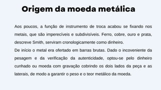 Origem da moeda metálica
Aos poucos, a função de instrumento de troca acabou se fixando nos
metais, que são imperecíveis e subdivisíveis. Ferro, cobre, ouro e prata,
descreve Smith, serviram cronologicamente como dinheiro.
De início o metal era ofertado em barras brutas. Dado o incoveniente da
pesagem e da verificação da autenticidade, optou-se pelo dinheiro
cunhado ou moeda com gravação cobrindo os dois lados da peça e as
laterais, de modo a garantir o peso e o teor metálico da moeda.
 