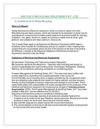 AUCTUS E-RECYCLING SOLUTIONS PVT. LTD.
 Guidelines for E-Waste Recycling
What is E-Waste?
Waste Electrical and Electronic equipment, whole or in part or rejects from their
Manufacturing and repair process, which are intended to be discarded. E-waste can be
considered as a resource that contains useful material of economic benefit for recovery
of plastics, iron, glass, aluminum, copper and precious metals such as silver, gold,
platinum, and palladium and lead, cadmium, mercury etc.
The E-waste Rules apply to all Electrical and Electronic Equipment (EEE) listed in
Schedule 1(this includes Air Conditioners) and put on market in India, including their
components and consumables which are part of the product at the time of discarding.
SCHEDULE I consists of the following Categories of Electrical and Electronic
Equipments Covered under the Rules.
Categories of Electrical and Electronic Equipments
(i) Information Technology and Telecommunication Equipment.
(ii) Consumer electrical and electronics - Television sets (including sets based on
(Liquid Crystal Display and Light Emitting Diode Technology), Refrigerator, Washing
Machine, Air-Conditioners excluding centralized air conditioning plants.
E-waste (Management & Handling) Rules, 2011: The rules have been notified with
primary objective to channelize the E-waste generated in the country for
environmentally sound recycling which is largely controlled by the unorganized sector
who are adopting crude practices that results into higher pollution and less recovery,
thereby causing wastages of precious resources and damage to environment. The E-
waste Rules place main responsibility of E-waste management on the producers of the
electrical and electronic equipment by introducing the concept of “Extended producer
Responsibility” (EPR). The E-waste (Management & Handling) Rules, 2011 have been
notified in May 2011 and are effective from 01-05-2012.
Recycling of old electronic product is beneficial in following ways:
1. There is need to encourage recycling of all useful and valuable material from
E-waste so as to conserve the ever depleting natural resources. Recycling end-of-life
products is vital if we are to save resources and minimize waste.
2. Also scientific disposal of e-waste reduces the environment pollution.
3. The correct disposal of old product will help prevent potential negative consequences
for the environment and human health.
 