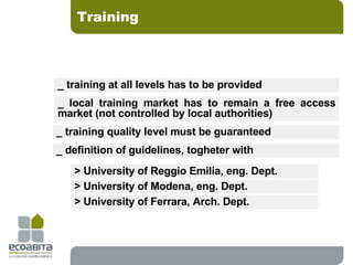Training _ training at all levels has to be provided _ definition of guidelines, togheter with  _ local training market has to remain a free access market (not controlled by local authorities) _ training quality level must be guaranteed  > University of Reggio Emilia, eng. Dept.  > University of Modena, eng. Dept.  > University of Ferrara, Arch. Dept.  