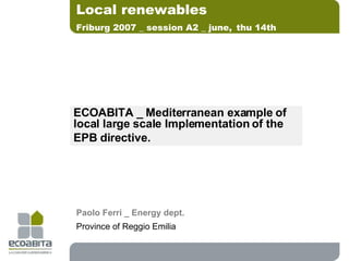 ECOABITA _ Mediterranean example of local large scale Implementation of the  EPB directive. Local renewables Friburg 2007 _ session A2 _ june,   thu 14th Paolo Ferri _ Energy dept. Province of Reggio Emilia 
