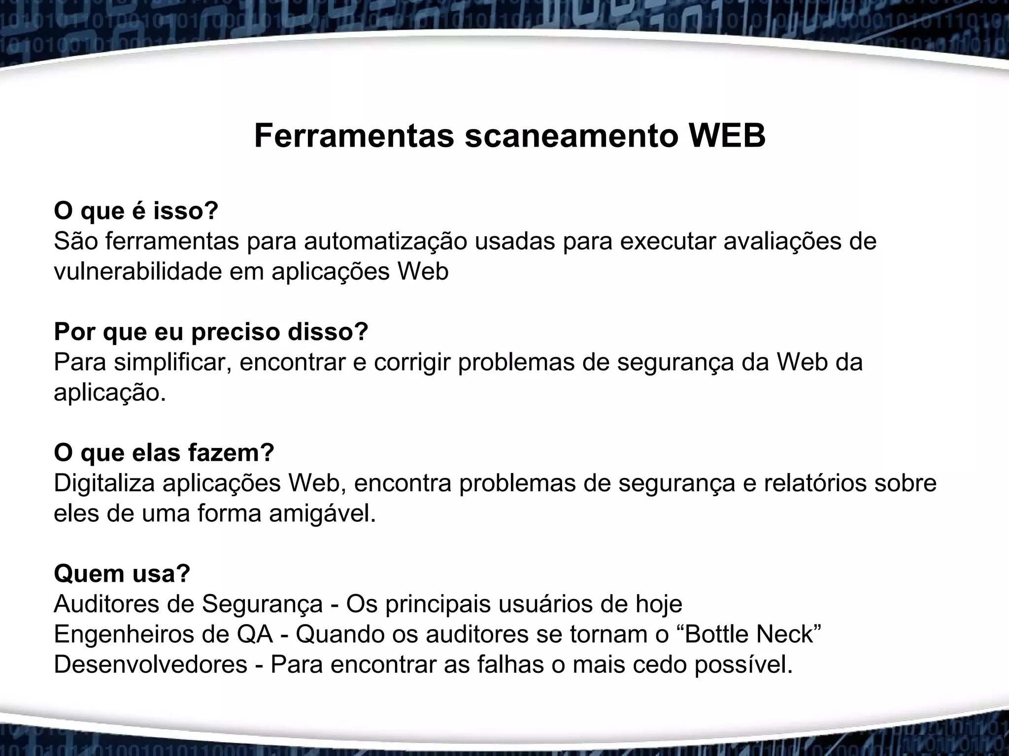 Ferramentas scaneamento WEB
O que é isso?
São ferramentas para automatização usadas para executar avaliações de
vulnerabilidade em aplicações Web
Por que eu preciso disso?
Para simplificar, encontrar e corrigir problemas de segurança da Web da
aplicação.
O que elas fazem?
Digitaliza aplicações Web, encontra problemas de segurança e relatórios sobre
eles de uma forma amigável.
Quem usa?
Auditores de Segurança - Os principais usuários de hoje
Engenheiros de QA - Quando os auditores se tornam o “Bottle Neck”
Desenvolvedores - Para encontrar as falhas o mais cedo possível.
 