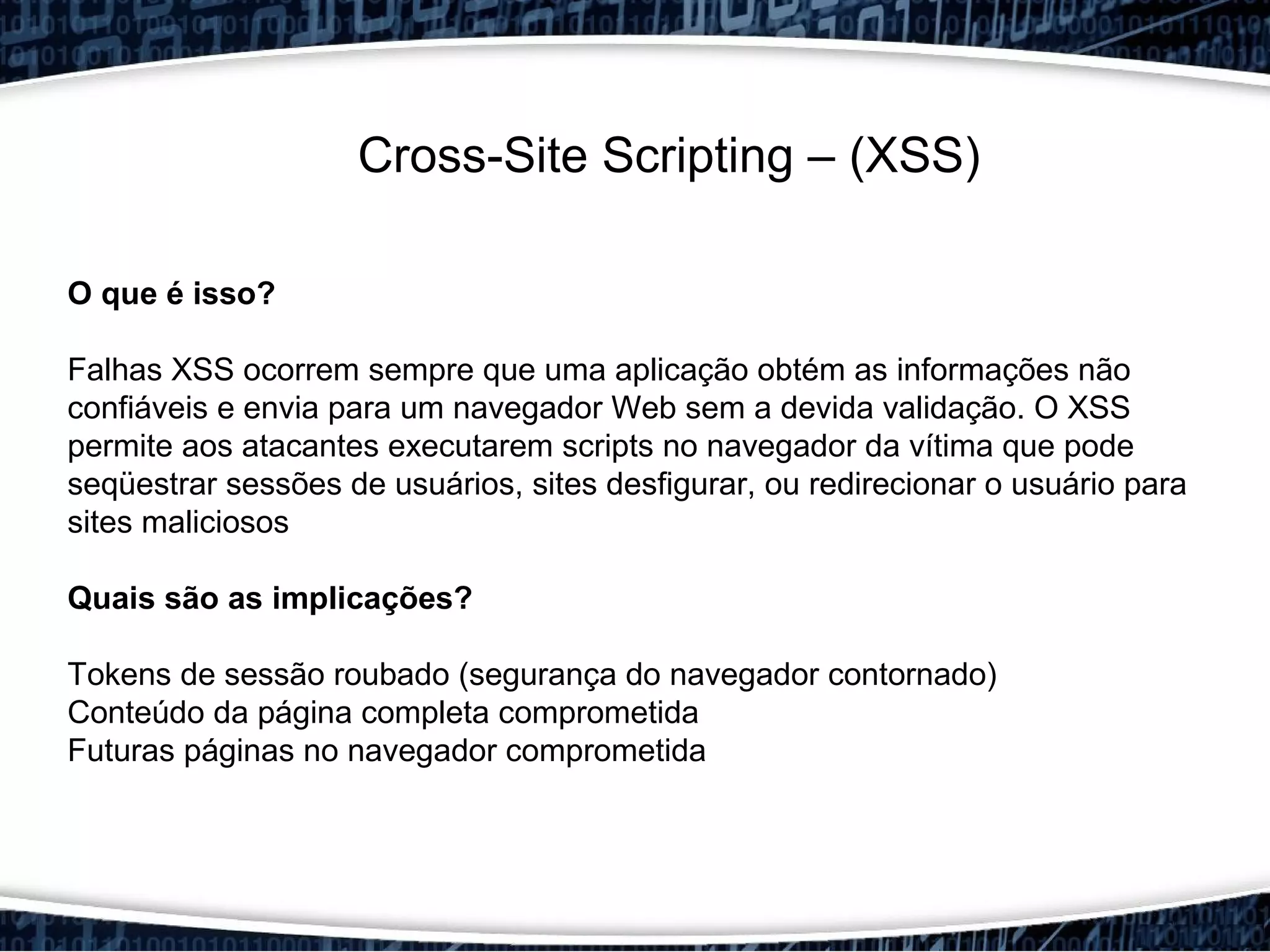 Cross-Site Scripting – (XSS)
O que é isso?
Falhas XSS ocorrem sempre que uma aplicação obtém as informações não
confiáveis e envia para um navegador Web sem a devida validação. O XSS​​
permite aos atacantes executarem scripts no navegador da vítima que pode
seqüestrar sessões de usuários, sites desfigurar, ou redirecionar o usuário para
sites maliciosos
Quais são as implicações?
Tokens de sessão roubado (segurança do navegador contornado)
Conteúdo da página completa comprometida
Futuras páginas no navegador comprometida
 