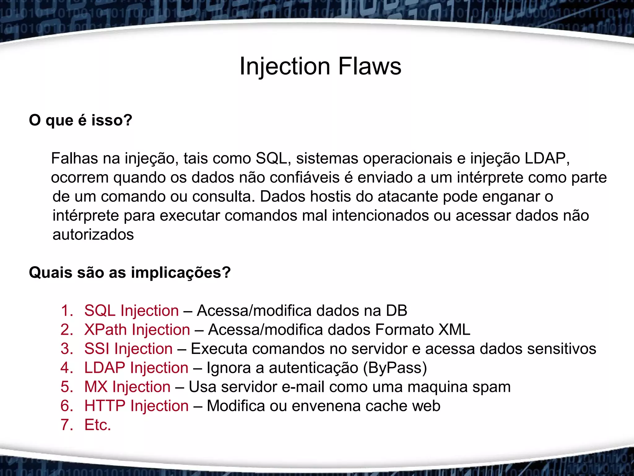 Injection Flaws
O que é isso?
Falhas na injeção, tais como SQL, sistemas operacionais e injeção LDAP,
ocorrem quando os dados não confiáveis é enviado a um intérprete como parte​​
de um comando ou consulta. Dados hostis do atacante pode enganar o
intérprete para executar comandos mal intencionados ou acessar dados não
autorizados
Quais são as implicações?
1. SQL Injection – Acessa/modifica dados na DB
2. XPath Injection – Acessa/modifica dados Formato XML
3. SSI Injection – Executa comandos no servidor e acessa dados sensitivos
4. LDAP Injection – Ignora a autenticação (ByPass)
5. MX Injection – Usa servidor e-mail como uma maquina spam
6. HTTP Injection – Modifica ou envenena cache web
7. Etc.
 