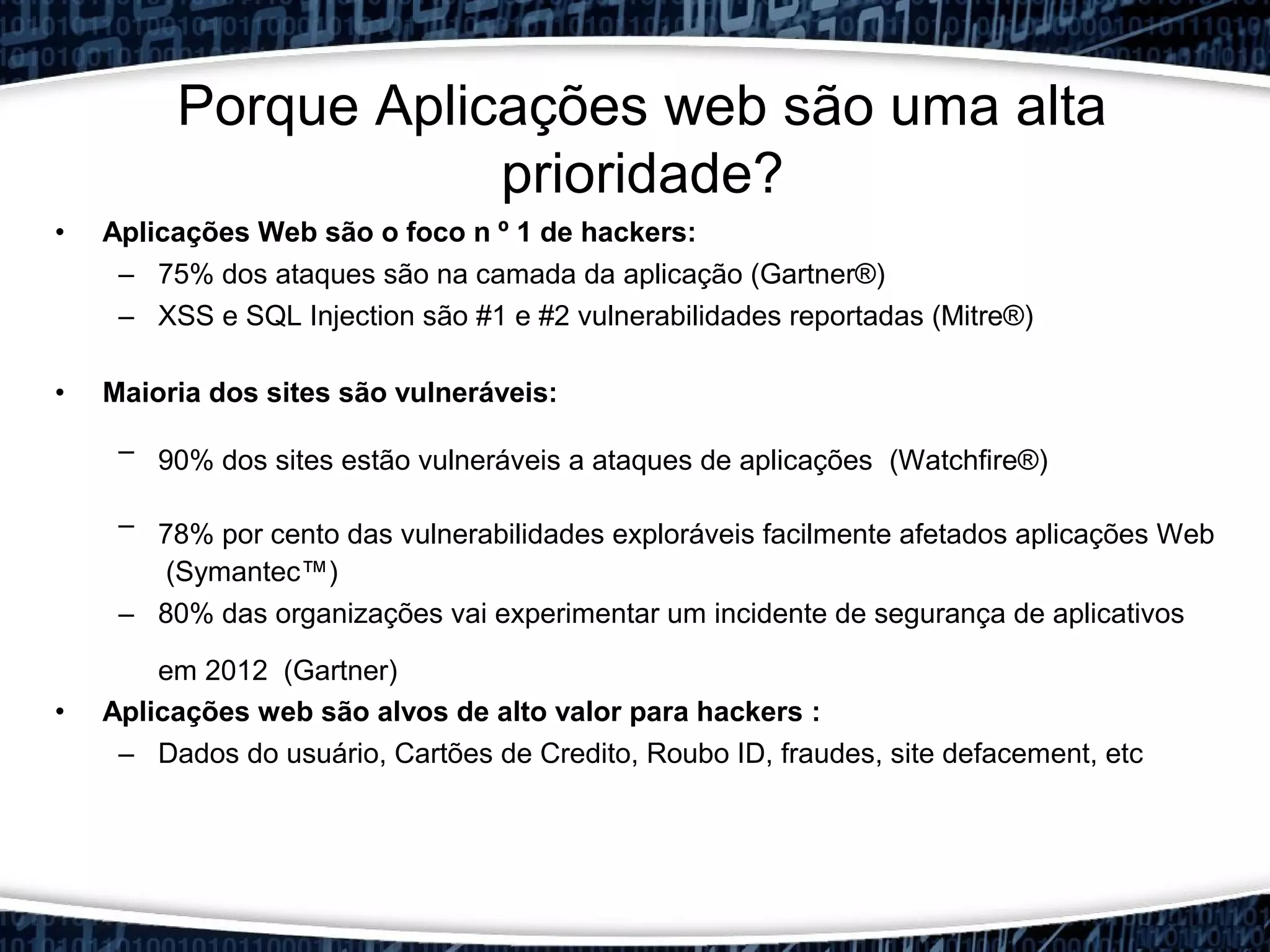 • Aplicações Web são o foco n º 1 de hackers:
– 75% dos ataques são na camada da aplicação (Gartner®)
– XSS e SQL Injection são #1 e #2 vulnerabilidades reportadas (Mitre®)
• Maioria dos sites são vulneráveis:
– 90% dos sites estão vulneráveis a ataques de aplicações​​ (Watchfire®)
– 78% por cento das vulnerabilidades exploráveis facilmente afetados aplicações Web​​
(Symantec™)
– 80% das organizações vai experimentar um incidente de segurança de aplicativos
em 2012 (Gartner)
• Aplicações web são alvos de alto valor para hackers :
– Dados do usuário, Cartões de Credito, Roubo ID, fraudes, site defacement, etc
Porque Aplicações web são uma alta
prioridade?
 