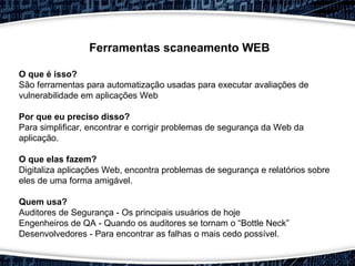 Ferramentas scaneamento WEB
O que é isso?
São ferramentas para automatização usadas para executar avaliações de
vulnerabilidade em aplicações Web
Por que eu preciso disso?
Para simplificar, encontrar e corrigir problemas de segurança da Web da
aplicação.
O que elas fazem?
Digitaliza aplicações Web, encontra problemas de segurança e relatórios sobre
eles de uma forma amigável.
Quem usa?
Auditores de Segurança - Os principais usuários de hoje
Engenheiros de QA - Quando os auditores se tornam o “Bottle Neck”
Desenvolvedores - Para encontrar as falhas o mais cedo possível.
 