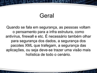 Quando se fala em segurança, as pessoas voltam
o pensamento para a infra estrutura, como
antivírus, firewall e etc. É necessário também olhar
para segurança dos dados, a segurança dos
pacotes XML que trafegam, a segurança das
aplicações, ou seja deve-se trazer uma visão mais
holística de todo o cenário.
Geral
 