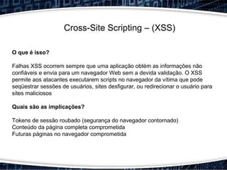 Cross-Site Scripting – (XSS)
O que é isso?
Falhas XSS ocorrem sempre que uma aplicação obtém as informações não
confiáveis e envia para um navegador Web sem a devida validação. O XSS​​
permite aos atacantes executarem scripts no navegador da vítima que pode
seqüestrar sessões de usuários, sites desfigurar, ou redirecionar o usuário para
sites maliciosos
Quais são as implicações?
Tokens de sessão roubado (segurança do navegador contornado)
Conteúdo da página completa comprometida
Futuras páginas no navegador comprometida
 