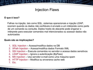 Injection Flaws
O que é isso?
Falhas na injeção, tais como SQL, sistemas operacionais e injeção LDAP,
ocorrem quando os dados não confiáveis é enviado a um intérprete como parte​​
de um comando ou consulta. Dados hostis do atacante pode enganar o
intérprete para executar comandos mal intencionados ou acessar dados não
autorizados
Quais são as implicações?
1. SQL Injection – Acessa/modifica dados na DB
2. XPath Injection – Acessa/modifica dados Formato XML
3. SSI Injection – Executa comandos no servidor e acessa dados sensitivos
4. LDAP Injection – Ignora a autenticação (ByPass)
5. MX Injection – Usa servidor e-mail como uma maquina spam
6. HTTP Injection – Modifica ou envenena cache web
7. Etc.
 