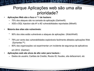 • Aplicações Web são o foco n º 1 de hackers:
– 75% dos ataques são na camada da aplicação (Gartner®)
– XSS e SQL Injection são #1 e #2 vulnerabilidades reportadas (Mitre®)
• Maioria dos sites são vulneráveis:
– 90% dos sites estão vulneráveis a ataques de aplicações​​ (Watchfire®)
– 78% por cento das vulnerabilidades exploráveis facilmente afetados aplicações Web​​
(Symantec™)
– 80% das organizações vai experimentar um incidente de segurança de aplicativos
em 2012 (Gartner)
• Aplicações web são alvos de alto valor para hackers :
– Dados do usuário, Cartões de Credito, Roubo ID, fraudes, site defacement, etc
Porque Aplicações web são uma alta
prioridade?
 