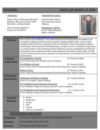RESUME: GHULAM MOHY-U-DIN
PERSONAL: PERMANENT ADRESS:
Father’s Name: Muhammad Mushtaq Jamil Park Kala Khatai
Pakistani, Male, Born, 06-06-1980, Road Shahdara Lahore,
Married in excellent Health, Pakistan.
CNIC # 35202-5085078-7 TEMPORARY ADRESS:
Passport # AA104078 26/297 Tibba kakeyzian,
Sialkot, Pakistan.
Mobile # 0310-7125573 E-mail: imanoorfatima@gmail.com imanoorfatima@yahoo.com
Objective: Ever ready to face challenges: very much motivated and enthusiastic and ambitious for
working in a high paced environment. Capable of taking multiple tasks, a person fully
equipped with all the basic computer tools can efficiently work in demanding computer
environment. Self-motivated and independent, yet able to work in a medium to large team
as a team member: and communicate ideas effectively, possess a disciplined, professional
and quality centered approach with strong analytical and problem solving skills, and able
to work under pressure and in a dynamic cross functional, cross-borders and cross-culture
environment.
Academic
Qualification:
B.A (Bachelor of Arts) (2nd Division) 2008.
From “University of the Punjab” Lahore, Pakistan.
F.A (Fellow of Arts) (2nd Division) 2003.
From “Lahore Board of intermediate & Secondary Education” Lahore, Pakistan.
Matric (Arts) (2nd Division) 2001.
From “Lahore Board of intermediate & Secondary Education” Lahore, Pakistan.
Professional
Qualification: (Diplomaof Pattern cutting) (A + Grade) 6 Month.
From “C.T.I collage” Sialkot, Pakistan.
D.C.S(Diplomaof Computer Sciences) (A + Grade) 1 Year.
From “Pakistan collage of computer sciences” Lahore, Pakistan.
D.C.H (Diplomaof Computer Hardware) (A + Grade) 1 Year.
From “Pakistan collage of computer sciences” Lahore, Pakistan.
Data Base
Software:
 Oracle
 Mage Store
 Accpac
 POS
 Domne
 Software Installation
EXPERIENCE RECORD
Designation:
Employer:
Duration:
Production /Quality controller/ Finishing Supervisor
Nevtech Industries(Pvt.) Ltd.
10 January 2015Tillto Date.
 