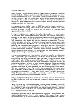 Personal statement
I have taught in four different schools (Gidea Park College in Gidea Park, Hilldene in
Harold Hill, Buxton School in Leytonstone and Crowlands in Romford) as part of the
school based training for the PGCE course at University of East London. In addition
to teaching at KS1 and KS2 to all ability groups, I have taken responsibility in
promoting maths as this is my specialised subject by helping in booster lessons,
setting up a twice weekly lunch club to assist children who find maths challenging
and advance those who find it easy.
During taught lessons at UEL, I have had CEOP training which helped me during my
first placement as I frequently came in contact with vulnerable children. I was better
equipped to adapt my teaching style to suit the situation so I became more
approachable and sympathetic.
During my first placement, I regularly planned and delivered my own lessons using
an Interactive White Board and Powerpoint. I assisted with parents’ evening and I
attended an after school seminar on safeguarding young people and on SHINE (a
project for gifted and talented students, from a low socio-economic background). I
also assisted the class teacher with the local library trip by supervising a group of
children during the walk to/from school which involved crossing several roads and in
helping them to select their books. In a series of maths lessons I planned and
delivered, the children learnt about research, advertising, budgeting and profit and
loss. This was a series of practical lessons which they enjoyed as it brought the
outside world into the classroom. From their market research, they set up a set of
questionnaires, using the feedback they produced and sold bookmarks and coasters.
The proceeds were given to a charity of their choice.
During my second placement, I have assisted in lunchtime and after school activities
and I supervised a group of childrens’ visit to the Tower of London where we
discussed the history and several facts about the tower. When I marked the books
and feedback to the children or parents it has been really useful to know how they
feel about the topic and this helps me target children more effectively in class. My
colleague and I taught a series of cross curricular (Science, English and Maths)
lessons on the solar system. After the topic was complete, the children were asked
to give a presentation on the Lunar theme park which they designed and budgeted.
This was recorded on iPads. We modelled the features of a presentation using
PREZI which the children and class teacher found amazing as they had not come
across this resource before (I learnt about PREZI during ICT taught sessions at
UEL). The class teacher mentioned the lesson to the head teacher of the school,
who commented on how favourably impressed she was.
In my current placement, I plan my lessons and resources. I ensure the children are
engaged and learning all the time. I have high expectations both from myself and the
children.
When the children are in my class they know my expectations. If they are listening to
me then they can follow and maximise their learning. I use Assessment for Learning
(AFL) to enhance learning and improve the rate at which pupils’ progress. I use mini-
whiteboards, thumbs up/side/down, talk partners and a traffic light system to assess
if they have understood the learning.
I ensure that pupils with special needs are close to me so that I am available to offer
additional guidance at any time. By using engaging IWB resources (bright colours,
key words covered up, illustrations), I ensure they are all engaged and well behaved.
 
