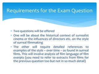  Two questions will be offered
 One will be about the historical context of surrealist
cinema or the influences of directors etc. on the style
of surreal filmmaking
 The other will require detailed references to
examples of the style – over time – as found in surreal
films. This will involve analysis of film language of film
exerpts (you need to refer to extracts from films for
the previous question too but not in so much detail)
Requirements for the Exam Question
 