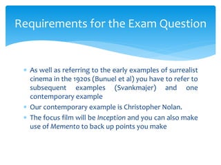  As well as referring to the early examples of surrealist
cinema in the 1920s (Bunuel et al) you have to refer to
subsequent examples (Svankmajer) and one
contemporary example
 Our contemporary example is Christopher Nolan.
 The focus film will be Inception and you can also make
use of Memento to back up points you make
Requirements for the Exam Question
 