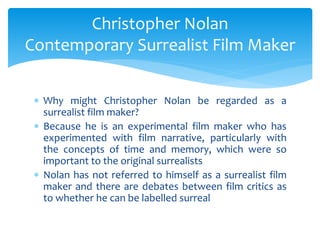  Why might Christopher Nolan be regarded as a
surrealist film maker?
 Because he is an experimental film maker who has
experimented with film narrative, particularly with
the concepts of time and memory, which were so
important to the original surrealists
 Nolan has not referred to himself as a surrealist film
maker and there are debates between film critics as
to whether he can be labelled surreal
Christopher Nolan
Contemporary Surrealist Film Maker
 