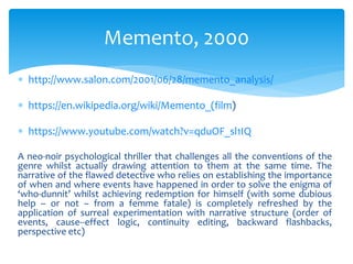  http://www.salon.com/2001/06/28/memento_analysis/
 https://en.wikipedia.org/wiki/Memento_(film)
 https://www.youtube.com/watch?v=qduOF_sl1IQ
A neo-noir psychological thriller that challenges all the conventions of the
genre whilst actually drawing attention to them at the same time. The
narrative of the flawed detective who relies on establishing the importance
of when and where events have happened in order to solve the enigma of
‘who-dunnit’ whilst achieving redemption for himself (with some dubious
help – or not – from a femme fatale) is completely refreshed by the
application of surreal experimentation with narrative structure (order of
events, cause--effect logic, continuity editing, backward flashbacks,
perspective etc)
Memento, 2000
 