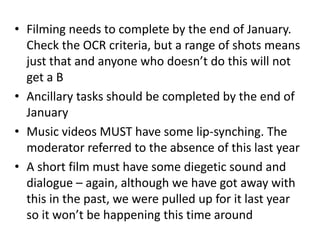 • Filming needs to complete by the end of January.
Check the OCR criteria, but a range of shots means
just that and anyone who doesn’t do this will not
get a B
• Ancillary tasks should be completed by the end of
January
• Music videos MUST have some lip-synching. The
moderator referred to the absence of this last year
• A short film must have some diegetic sound and
dialogue – again, although we have got away with
this in the past, we were pulled up for it last year
so it won’t be happening this time around
 