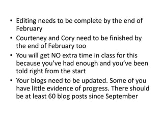 • Editing needs to be complete by the end of
February
• Courteney and Cory need to be finished by
the end of February too
• You will get NO extra time in class for this
because you’ve had enough and you’ve been
told right from the start
• Your blogs need to be updated. Some of you
have little evidence of progress. There should
be at least 60 blog posts since September
 