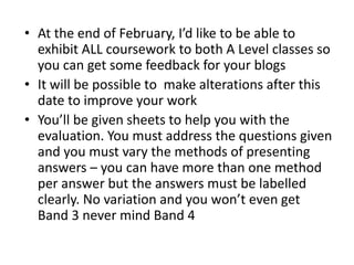 • At the end of February, I’d like to be able to
exhibit ALL coursework to both A Level classes so
you can get some feedback for your blogs
• It will be possible to make alterations after this
date to improve your work
• You’ll be given sheets to help you with the
evaluation. You must address the questions given
and you must vary the methods of presenting
answers – you can have more than one method
per answer but the answers must be labelled
clearly. No variation and you won’t even get
Band 3 never mind Band 4
 