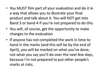 • You MUST film part of your evaluation and do it in
a way that allows you to illustrate your final
product and talk about it. You will NOT get into
Band 3 or band 4 if you’re not prepared to do this.
• You will, of course, get the opportunity to make
changes to the evaluation
• If anyone has not completed the work in time to
hand in the marks (and this will be by the end of
April), you will be marked on what you’ve done,
not what you say you’ll do over the next few days,
because I’m not prepared to put other people’s
marks at risks.
 