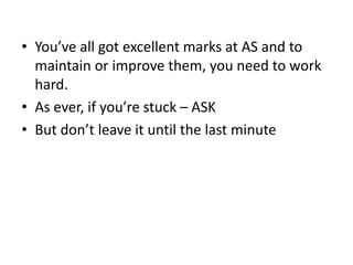 • You’ve all got excellent marks at AS and to
maintain or improve them, you need to work
hard.
• As ever, if you’re stuck – ASK
• But don’t leave it until the last minute
 