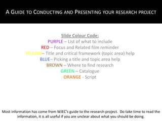 A Guide to Conducting and Presenting your research project Slide Colour Code: PURPLE – List of what to include RED – Focus and Related film reminder YELLOW– Title and critical framework (topic area) help BLUE– Picking a title and topic area help BROWN – Where to find research GREEN – Catalogue ORANGE - Script Most information has come from WJEC’s guide to the research project.  Do take time to read the information, it is all useful if you are unclear about what you should be doing. 