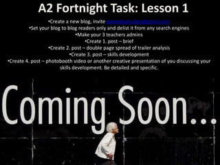 A2 Fortnight Task: Lesson 1
•Create a new blog, invite qemediastudies@gmail.com
•Set your blog to blog readers only and delist it from any search engines
•Make your 3 teachers admins
•Create 1. post – brief
•Create 2. post – double page spread of trailer analysis
•Create 3. post – skills development
•Create 4. post – photobooth video or another creative presentation of you discussing your
skills development. Be detailed and specific.
 