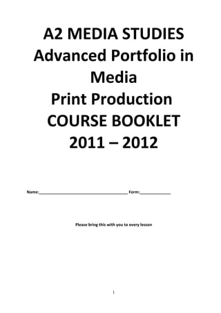 A2 MEDIA STUDIES
   Advanced Portfolio in
           Media
     Print Production
    COURSE BOOKLET
        2011 – 2012

Name:________________________________________ Form:______________




                     Please bring this with you to every lesson




                                         1
 