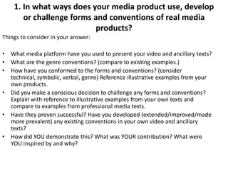 1. In what ways does your media product use, develop
       or challenge forms and conventions of real media
                           products?
Things to consider in your answer:

• What media platform have you used to present your video and ancillary texts?
• What are the genre conventions? (compare to existing examples.)
• How have you conformed to the forms and conventions? (consider
  technical, symbolic, verbal, genre) Reference illustrative examples from your
  own products.
• Did you make a conscious decision to challenge any forms and conventions?
  Explain with reference to illustrative examples from your own texts and
  compare to examples from professional media texts.
• Have they proven successful? Have you developed (extended/improved/made
  more prevalent) any existing conventions in your own video and ancillary
  texts?
• How did YOU demonstrate this? What was YOUR contribution? What were
  YOU inspired by and why?
 