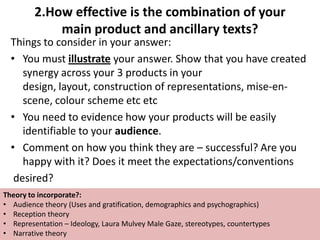2.How effective is the combination of your
             main product and ancillary texts?
  Things to consider in your answer:
  • You must illustrate your answer. Show that you have created
     synergy across your 3 products in your
     design, layout, construction of representations, mise-en-
     scene, colour scheme etc etc
  • You need to evidence how your products will be easily
     identifiable to your audience.
  • Comment on how you think they are – successful? Are you
     happy with it? Does it meet the expectations/conventions
   desired?
Theory to incorporate?:
• Audience theory (Uses and gratification, demographics and psychographics)
• Reception theory
• Representation – Ideology, Laura Mulvey Male Gaze, stereotypes, countertypes
• Narrative theory
 