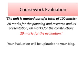 Coursework Evaluation
‘The unit is marked out of a total of 100 marks:
 20 marks for the planning and research and its
  presentation; 60 marks for the construction;
          20 marks for the evaluation.’

 Your Evaluation will be uploaded to your blog.
 