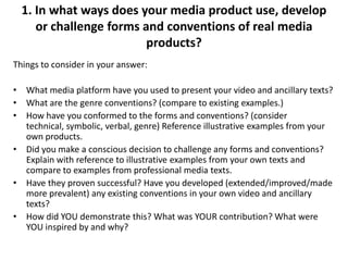 1. In what ways does your media product use, develop
or challenge forms and conventions of real media
products?
Things to consider in your answer:

• What media platform have you used to present your video and ancillary texts?
• What are the genre conventions? (compare to existing examples.)
• How have you conformed to the forms and conventions? (consider
technical, symbolic, verbal, genre) Reference illustrative examples from your
own products.
• Did you make a conscious decision to challenge any forms and conventions?
Explain with reference to illustrative examples from your own texts and
compare to examples from professional media texts.
• Have they proven successful? Have you developed (extended/improved/made
more prevalent) any existing conventions in your own video and ancillary
texts?
• How did YOU demonstrate this? What was YOUR contribution? What were
YOU inspired by and why?

 