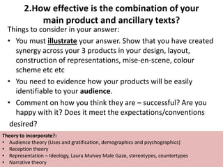 2.How effective is the combination of your
main product and ancillary texts?
Things to consider in your answer:
• You must illustrate your answer. Show that you have created
synergy across your 3 products in your design, layout,
construction of representations, mise-en-scene, colour
scheme etc etc
• You need to evidence how your products will be easily
identifiable to your audience.
• Comment on how you think they are – successful? Are you
happy with it? Does it meet the expectations/conventions
desired?
Theory to incorporate?:
• Audience theory (Uses and gratification, demographics and psychographics)
• Reception theory
• Representation – Ideology, Laura Mulvey Male Gaze, stereotypes, countertypes
• Narrative theory

 