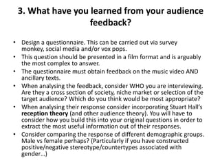 3. What have you learned from your audience
feedback?
• Design a questionnaire. This can be carried out via survey
monkey, social media and/or vox pops.
• This question should be presented in a film format and is arguably
the most complex to answer.
• The questionnaire must obtain feedback on the music video AND
ancillary texts.
• When analysing the feedback, consider WHO you are interviewing.
Are they a cross section of society, niche market or selection of the
target audience? Which do you think would be most appropriate?
• When analysing their response consider incorporating Stuart Hall’s
reception theory (and other audience theory). You will have to
consider how you build this into your original questions in order to
extract the most useful information out of their responses.
• Consider comparing the response of different demographic groups.
Male vs female perhaps? (Particularly if you have constructed
positive/negative stereotype/countertypes associated with
gender…)

 