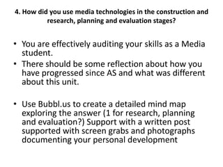 4. How did you use media technologies in the construction and
research, planning and evaluation stages?

• You are effectively auditing your skills as a Media
student.
• There should be some reflection about how you
have progressed since AS and what was different
about this unit.
• Use Bubbl.us to create a detailed mind map
exploring the answer (1 for research, planning
and evaluation?) Support with a written post
supported with screen grabs and photographs
documenting your personal development

 