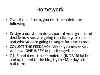 Homework
• Over the half term, you must complete the
following:
• Design a questionnaire as part of your group and
decide how you are going to collate your results
and who you are going to target for a response.
• COLLECT THE FEEDBACK. When you return you
will have ONE WEEK to put it together.
• Q1, 3 and 4 must be completed (INDIVIDUALLY)
and uploaded to the blog by the Monday after
half term.

 