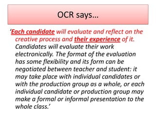 OCR says…
‘Each candidate will evaluate and reflect on the
creative process and their experience of it.
Candidates will evaluate their work
electronically. The format of the evaluation
has some flexibility and its form can be
negotiated between teacher and student: it
may take place with individual candidates or
with the production group as a whole, or each
individual candidate or production group may
make a formal or informal presentation to the
whole class.’

 
